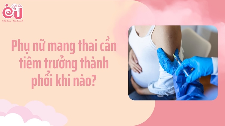 Phụ nữ mang thai cần tiêm trưởng thành phổi khi nào?